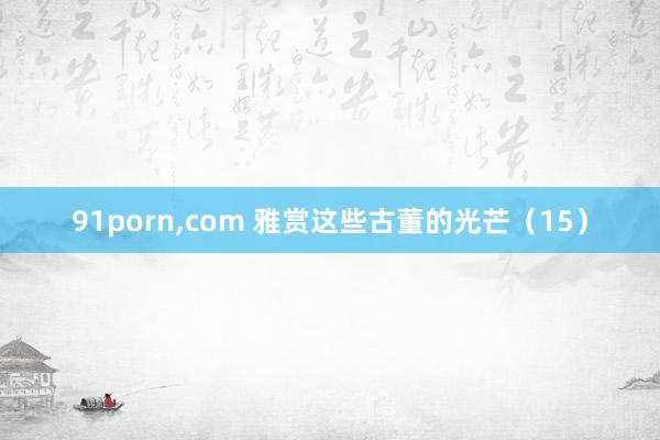 91porn，com 雅赏这些古董的光芒（15）