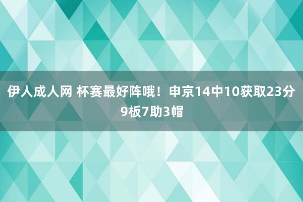 伊人成人网 杯赛最好阵哦！申京14中10获取23分9板7助3帽