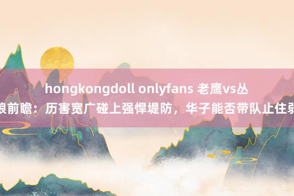 hongkongdoll onlyfans 老鹰vs丛林狼前瞻：历害宽广碰上强悍堤防，华子能否带队止住弱势