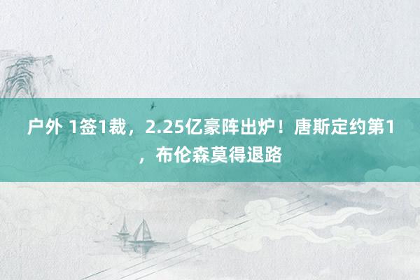 户外 1签1裁，2.25亿豪阵出炉！唐斯定约第1，布伦森莫得退路