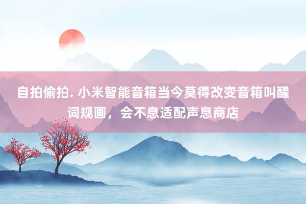 自拍偷拍. 小米智能音箱当今莫得改变音箱叫醒词规画，会不息适配声息商店