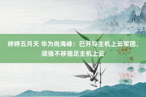 婷婷五月天 华为尚海峰：已开导主机上云军团，顽强不移插足主机上云