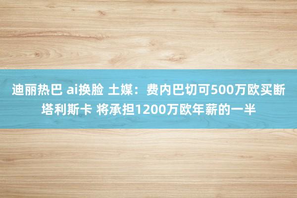 迪丽热巴 ai换脸 土媒：费内巴切可500万欧买断塔利斯卡 将承担1200万欧年薪的一半