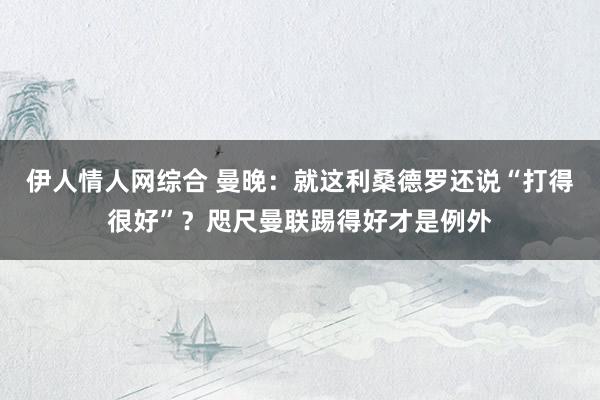 伊人情人网综合 曼晚：就这利桑德罗还说“打得很好”？咫尺曼联踢得好才是例外