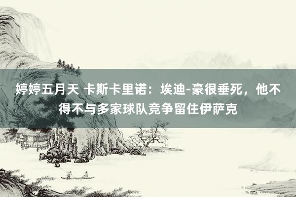 婷婷五月天 卡斯卡里诺：埃迪-豪很垂死，他不得不与多家球队竞争留住伊萨克