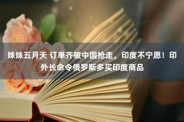 妹妹五月天 订单齐被中国抢走，印度不宁愿！印外长命令俄罗斯多买印度商品