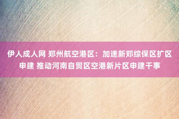 伊人成人网 郑州航空港区：加速新郑综保区扩区申建 推动河南自贸区空港新片区申建干事