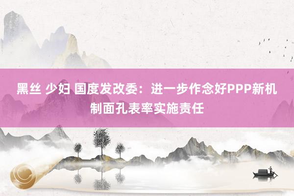 黑丝 少妇 国度发改委：进一步作念好PPP新机制面孔表率实施责任