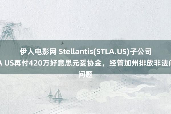 伊人电影网 Stellantis(STLA.US)子公司FCA US再付420万好意思元妥协金，经管加州排放非法问题