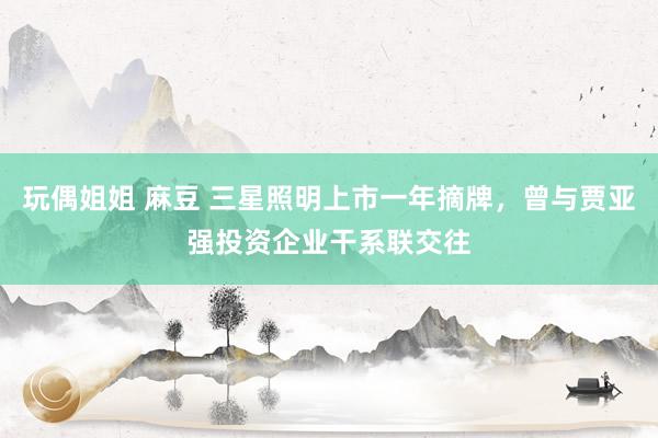 玩偶姐姐 麻豆 三星照明上市一年摘牌，曾与贾亚强投资企业干系联交往