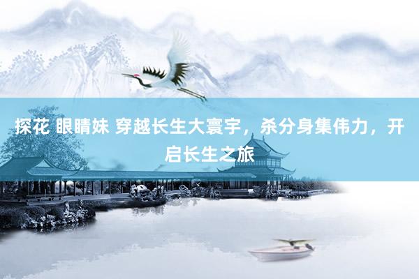 探花 眼睛妹 穿越长生大寰宇，杀分身集伟力，开启长生之旅