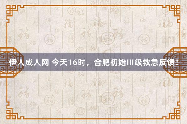 伊人成人网 今天16时，合肥初始Ⅲ级救急反馈！