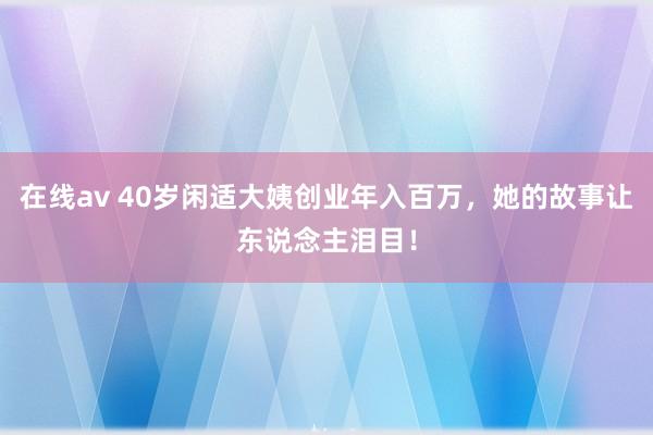 在线av 40岁闲适大姨创业年入百万，她的故事让东说念主泪目！