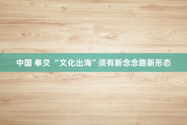 中国 拳交 “文化出海”须有新念念路新形态