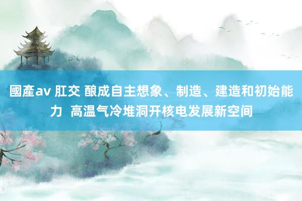國產av 肛交 酿成自主想象、制造、建造和初始能力  高温气冷堆洞开核电发展新空间