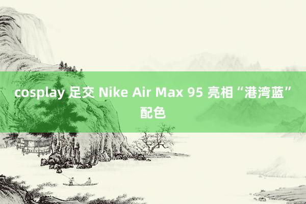 cosplay 足交 Nike Air Max 95 亮相“港湾蓝”配色