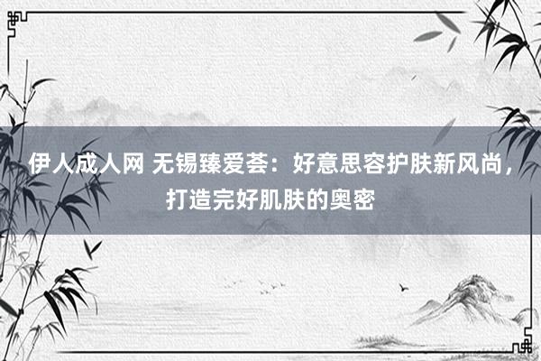 伊人成人网 无锡臻爱荟：好意思容护肤新风尚，打造完好肌肤的奥密
