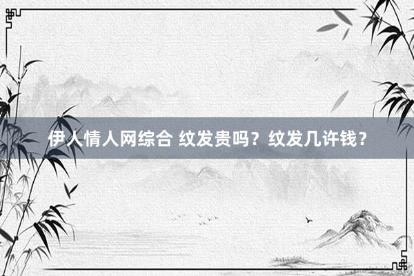 伊人情人网综合 纹发贵吗？纹发几许钱？