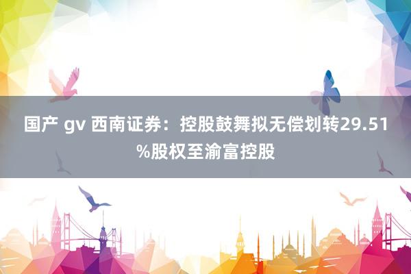 国产 gv 西南证券：控股鼓舞拟无偿划转29.51%股权至渝富控股