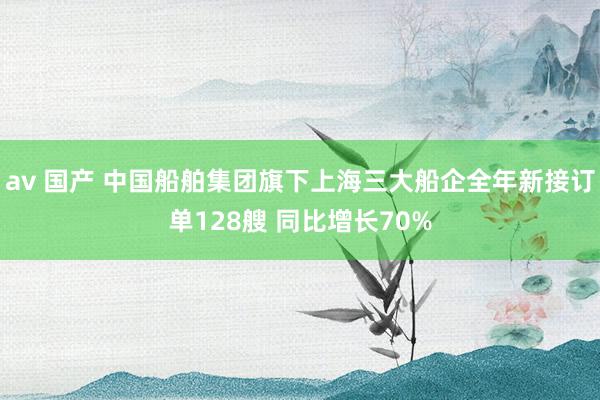 av 国产 中国船舶集团旗下上海三大船企全年新接订单128艘 同比增长70%
