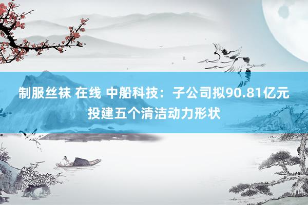 制服丝袜 在线 中船科技：子公司拟90.81亿元投建五个清洁动力形状