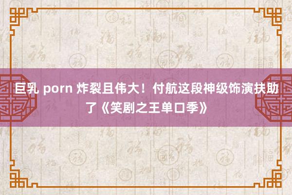 巨乳 porn 炸裂且伟大！付航这段神级饰演扶助了《笑剧之王单口季》