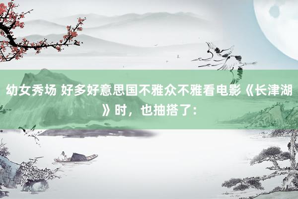 幼女秀场 好多好意思国不雅众不雅看电影《长津湖》时，也抽搭了：