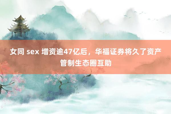 女同 sex 增资逾47亿后，华福证券将久了资产管制生态圈互助