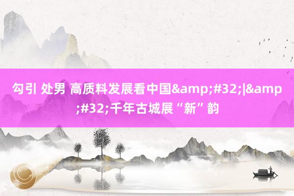 勾引 处男 高质料发展看中国&#32;|&#32;千年古城展“新”韵