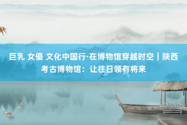 巨乳 女優 文化中国行·在博物馆穿越时空｜陕西考古博物馆：让往日领有将来