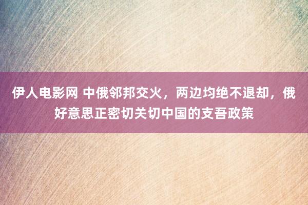 伊人电影网 中俄邻邦交火，两边均绝不退却，俄好意思正密切关切中国的支吾政策