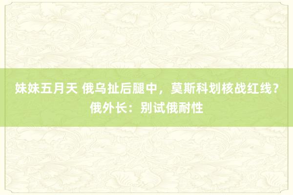 妹妹五月天 俄乌扯后腿中，莫斯科划核战红线？俄外长：别试俄耐性