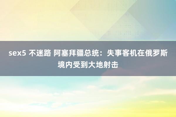 sex5 不迷路 阿塞拜疆总统：失事客机在俄罗斯境内受到大地射击