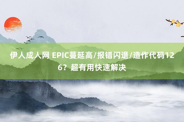 伊人成人网 EPIC蔓延高/报错闪退/造作代码126？超有用快速解决