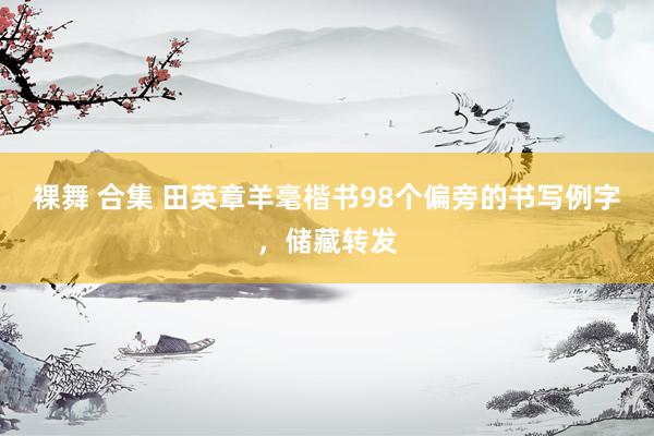 裸舞 合集 田英章羊毫楷书98个偏旁的书写例字，储藏转发