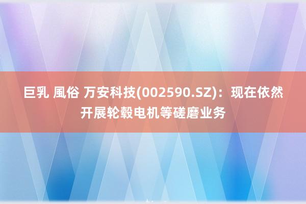 巨乳 風俗 万安科技(002590.SZ)：现在依然开展轮毂电机等磋磨业务