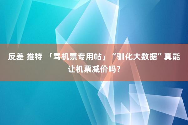 反差 推特 「骂机票专用帖」“驯化大数据”真能让机票减价吗？