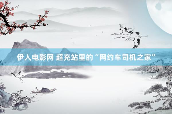 伊人电影网 超充站里的“网约车司机之家”