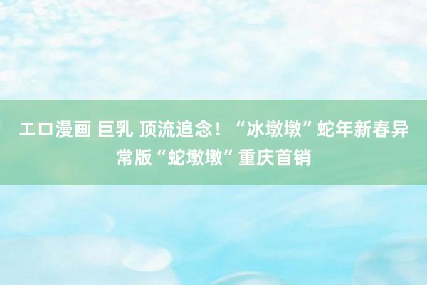 エロ漫画 巨乳 顶流追念！“冰墩墩”蛇年新春异常版“蛇墩墩”重庆首销