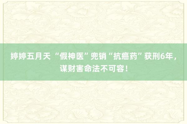 婷婷五月天 “假神医”兜销“抗癌药”获刑6年，谋财害命法不可容！