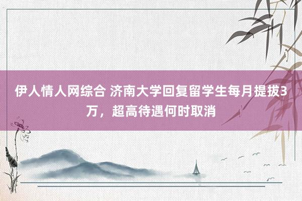 伊人情人网综合 济南大学回复留学生每月提拔3万，超高待遇何时取消