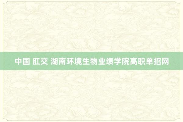 中国 肛交 湖南环境生物业绩学院高职单招网