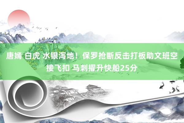 唐嫣 白虎 水银泻地！保罗抢断反击打板助文班空接飞扣 马刺擢升快船25分