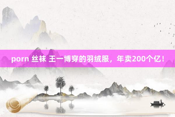 porn 丝袜 王一博穿的羽绒服，年卖200个亿！