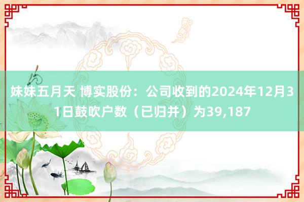 妹妹五月天 博实股份：公司收到的2024年12月31日鼓吹户数（已归并）为39，187