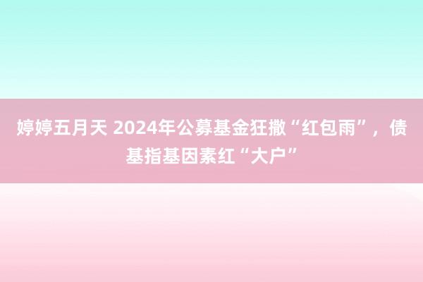 婷婷五月天 2024年公募基金狂撒“红包雨”，债基指基因素红“大户”