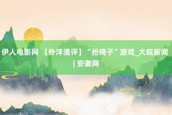 伊人电影网 【外洋漫评】“抢椅子”游戏_大皖新闻 | 安徽网