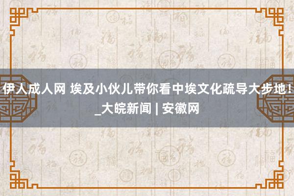 伊人成人网 埃及小伙儿带你看中埃文化疏导大步地！_大皖新闻 | 安徽网