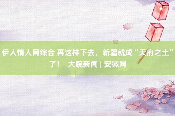 伊人情人网综合 再这样下去，新疆就成“天府之土”了！_大皖新闻 | 安徽网