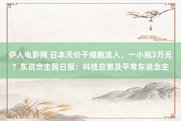 伊人电影网 日本天价干细胞流入，一小瓶3万元？东说念主民日报：科技应惠及平常东说念主